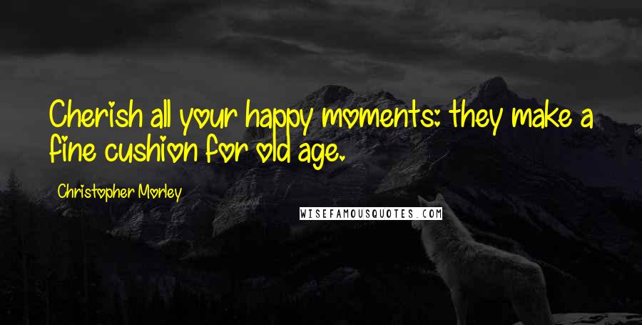 Christopher Morley Quotes: Cherish all your happy moments: they make a fine cushion for old age.