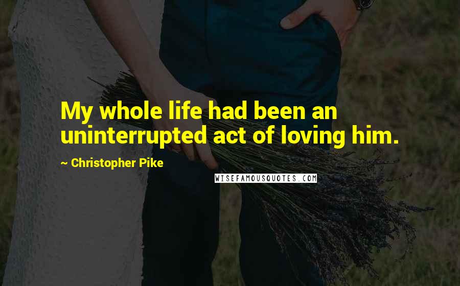 Christopher Pike Quotes: My whole life had been an uninterrupted act of loving him.