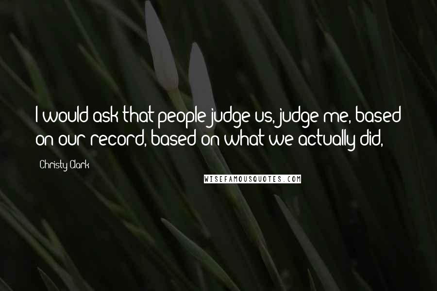 Christy Clark Quotes: I would ask that people judge us, judge me, based on our record, based on what we actually did,