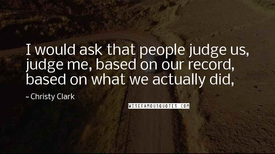 Christy Clark Quotes: I would ask that people judge us, judge me, based on our record, based on what we actually did,