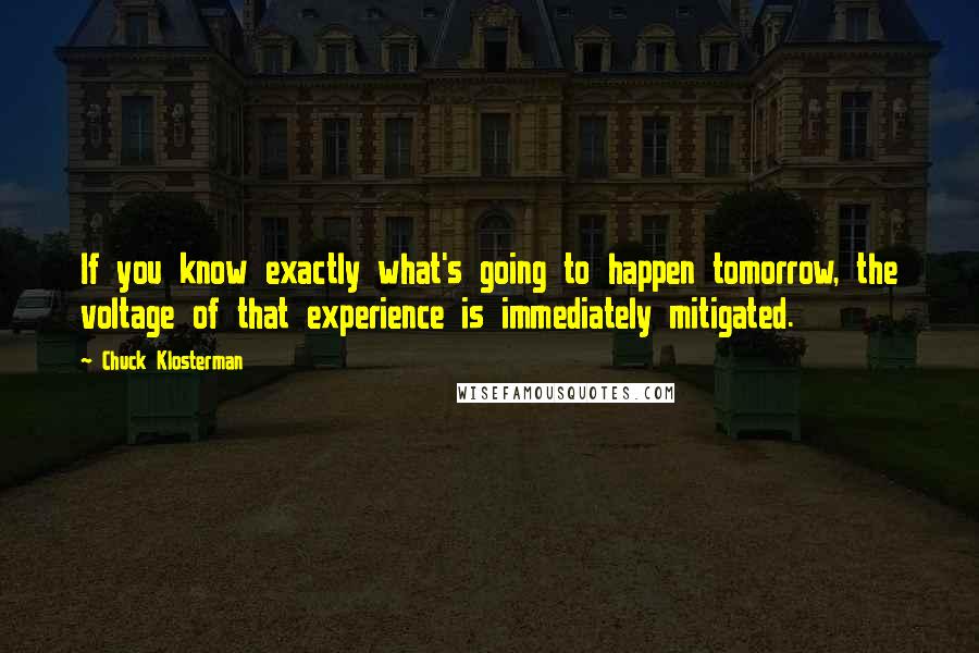 Chuck Klosterman Quotes: If you know exactly what's going to happen tomorrow, the voltage of that experience is immediately mitigated.