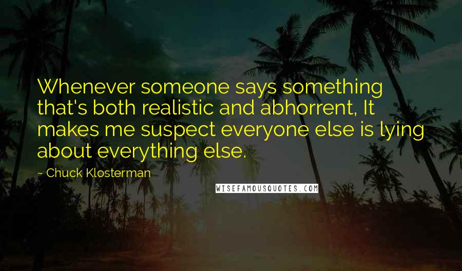 Chuck Klosterman Quotes: Whenever someone says something that's both realistic and abhorrent, It makes me suspect everyone else is lying about everything else.