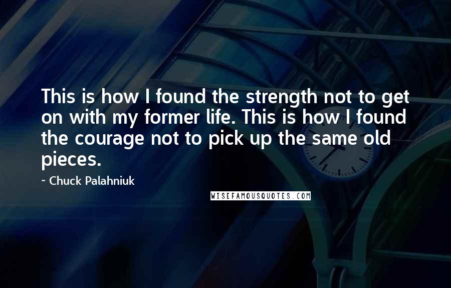 Chuck Palahniuk Quotes: This is how I found the strength not to get on with my former life. This is how I found the courage not to pick up the same old pieces.