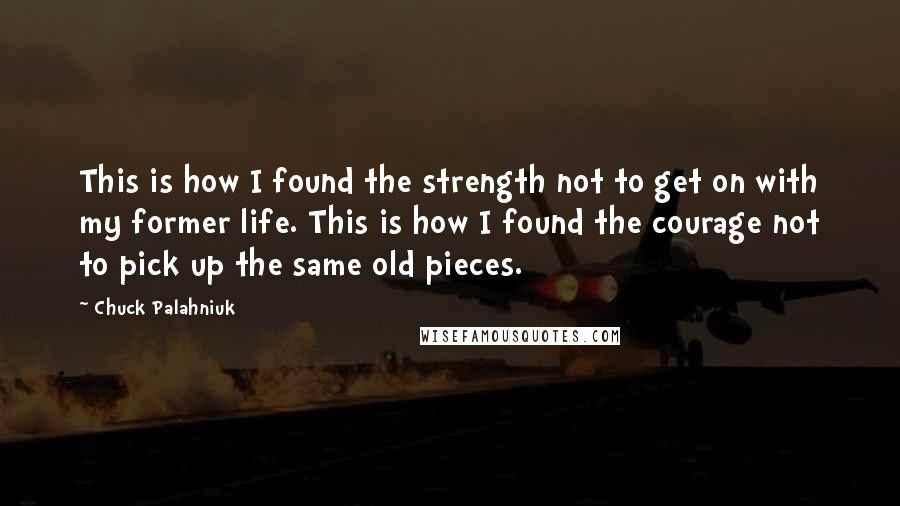 Chuck Palahniuk Quotes: This is how I found the strength not to get on with my former life. This is how I found the courage not to pick up the same old pieces.