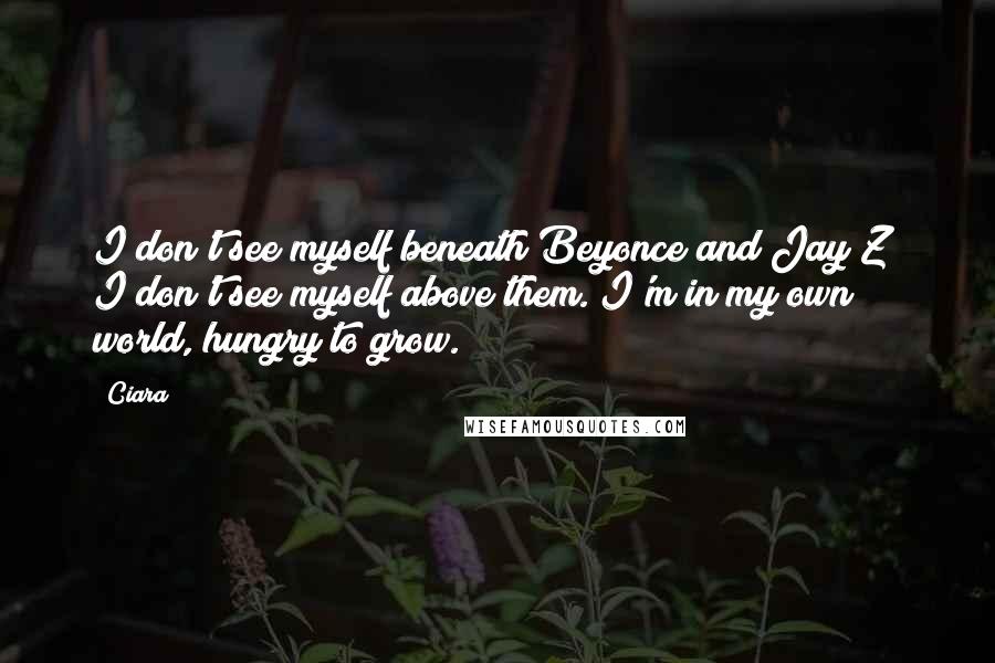 Ciara Quotes: I don't see myself beneath Beyonce and Jay Z; I don't see myself above them. I'm in my own world, hungry to grow.