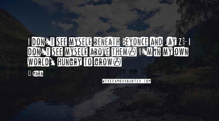 Ciara Quotes: I don't see myself beneath Beyonce and Jay Z; I don't see myself above them. I'm in my own world, hungry to grow.