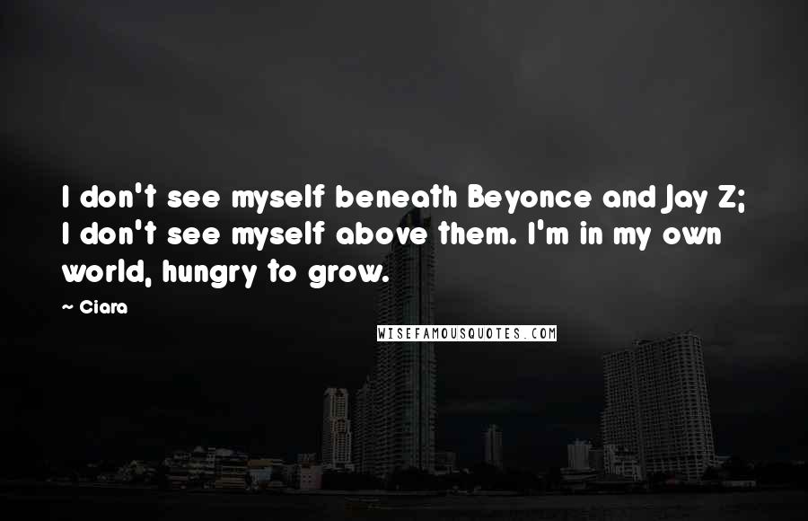 Ciara Quotes: I don't see myself beneath Beyonce and Jay Z; I don't see myself above them. I'm in my own world, hungry to grow.