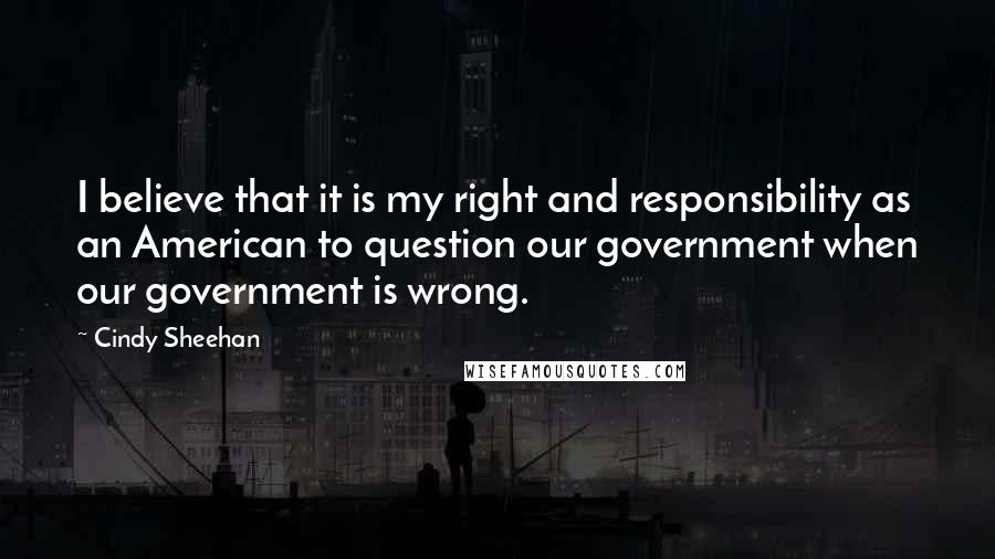 Cindy Sheehan Quotes: I believe that it is my right and responsibility as an American to question our government when our government is wrong.