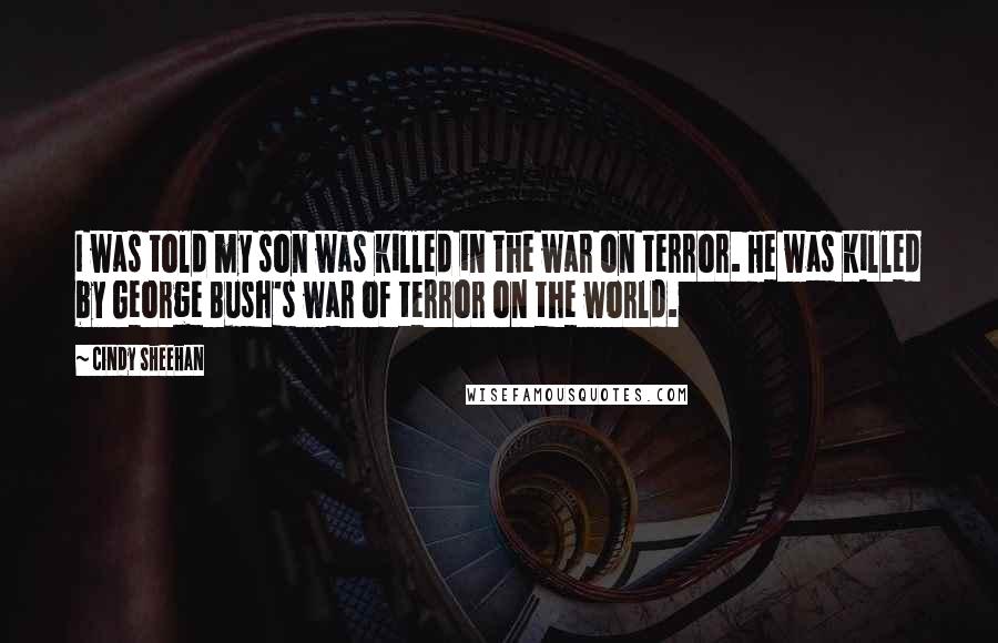 Cindy Sheehan Quotes: I was told my son was killed in the war on terror. He was killed by George Bush's war of terror on the world.