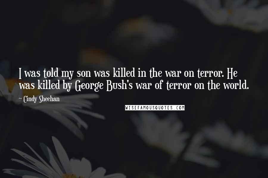 Cindy Sheehan Quotes: I was told my son was killed in the war on terror. He was killed by George Bush's war of terror on the world.