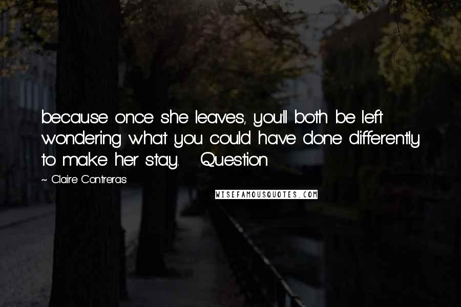 Claire Contreras Quotes: because once she leaves, you'll both be left wondering what you could have done differently to make her stay.   Question