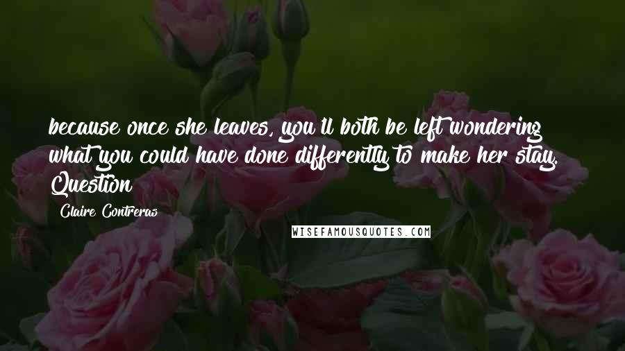 Claire Contreras Quotes: because once she leaves, you'll both be left wondering what you could have done differently to make her stay.   Question