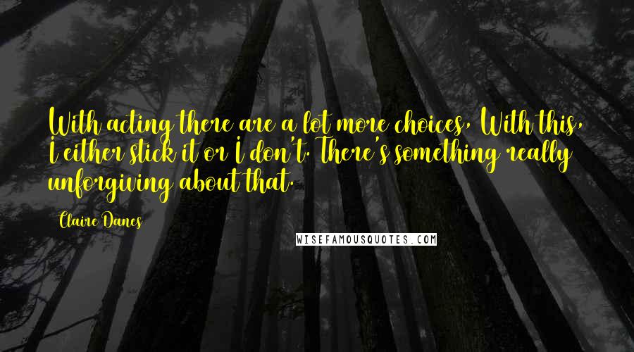 Claire Danes Quotes: With acting there are a lot more choices, With this, I either stick it or I don't. There's something really unforgiving about that.