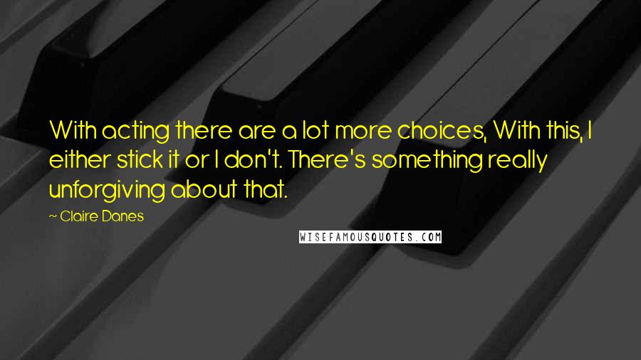 Claire Danes Quotes: With acting there are a lot more choices, With this, I either stick it or I don't. There's something really unforgiving about that.