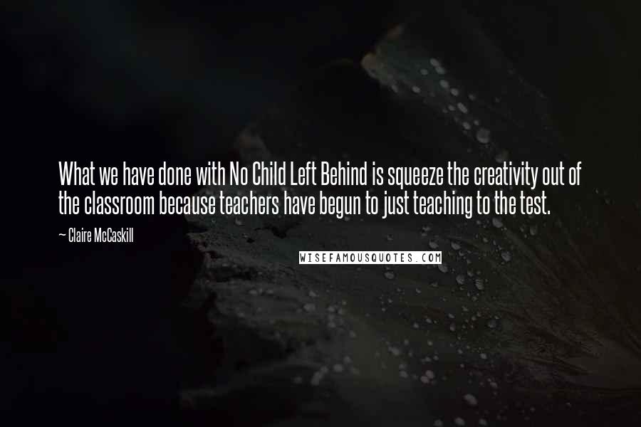 Claire McCaskill Quotes: What we have done with No Child Left Behind is squeeze the creativity out of the classroom because teachers have begun to just teaching to the test.