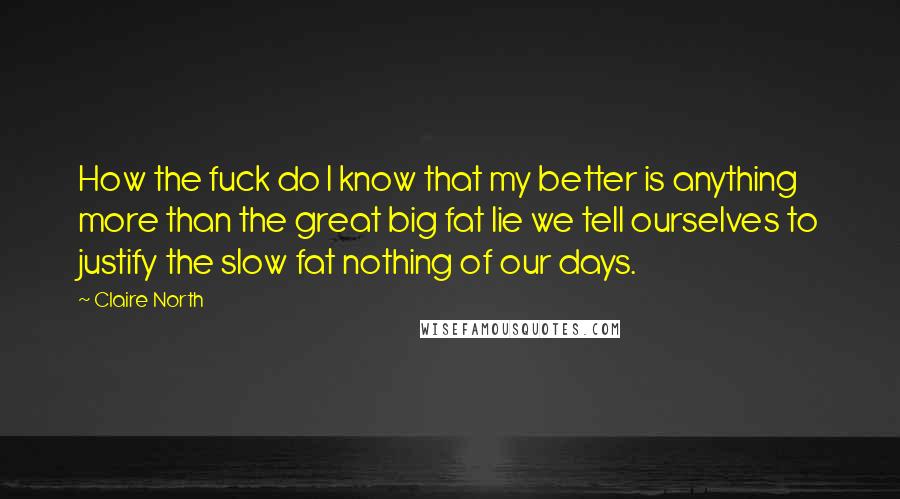 Claire North Quotes: How the fuck do I know that my better is anything more than the great big fat lie we tell ourselves to justify the slow fat nothing of our days.