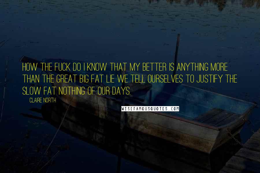 Claire North Quotes: How the fuck do I know that my better is anything more than the great big fat lie we tell ourselves to justify the slow fat nothing of our days.