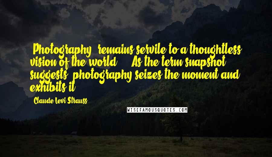 Claude Levi-Strauss Quotes: [Photography] remains servile to a thoughtless vision of the world ... As the term snapshot suggests, photography seizes the moment and exhibits it.