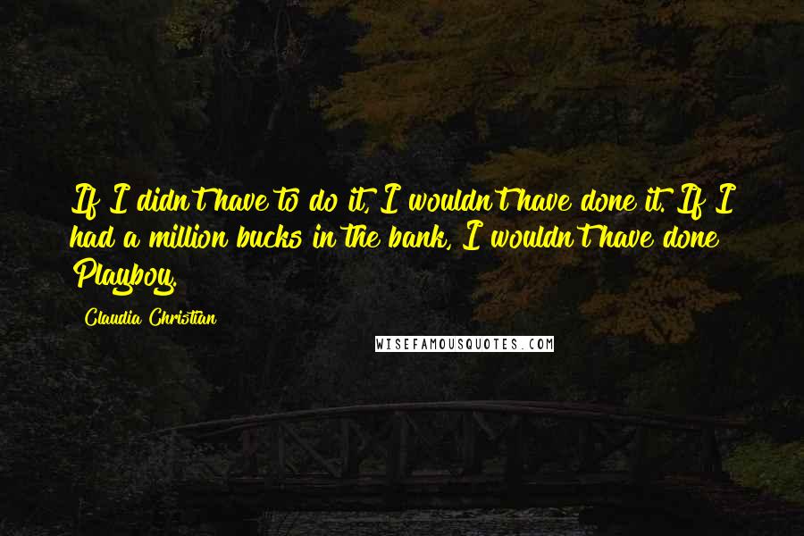 Claudia Christian Quotes: If I didn't have to do it, I wouldn't have done it. If I had a million bucks in the bank, I wouldn't have done Playboy.