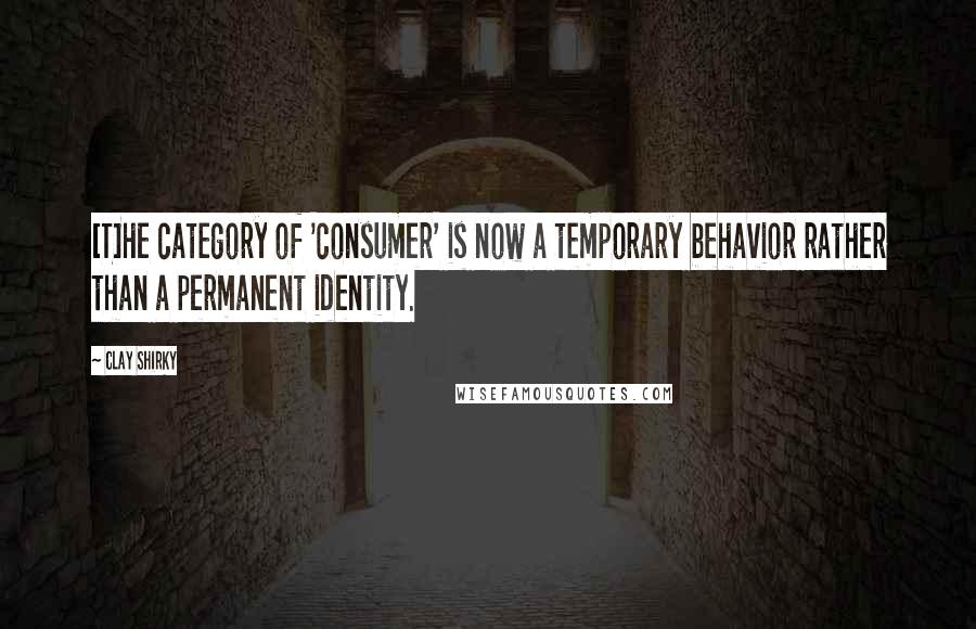 Clay Shirky Quotes: [T]he category of 'consumer' is now a temporary behavior rather than a permanent identity.