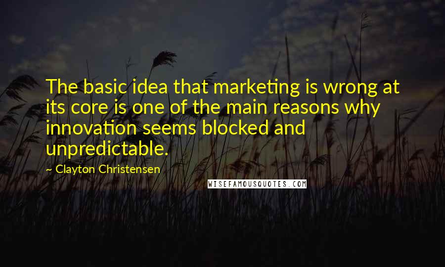 Clayton Christensen Quotes: The basic idea that marketing is wrong at its core is one of the main reasons why innovation seems blocked and unpredictable.