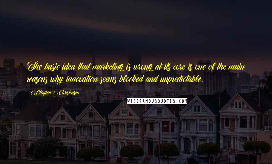 Clayton Christensen Quotes: The basic idea that marketing is wrong at its core is one of the main reasons why innovation seems blocked and unpredictable.