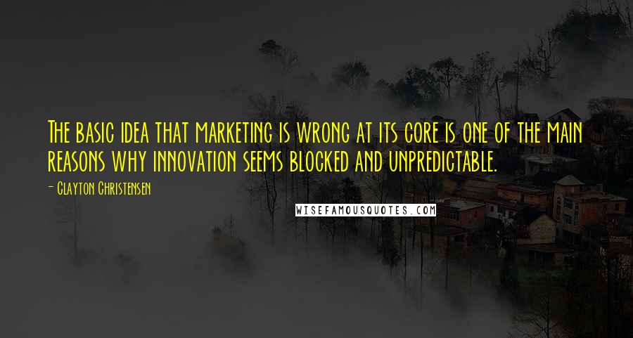 Clayton Christensen Quotes: The basic idea that marketing is wrong at its core is one of the main reasons why innovation seems blocked and unpredictable.