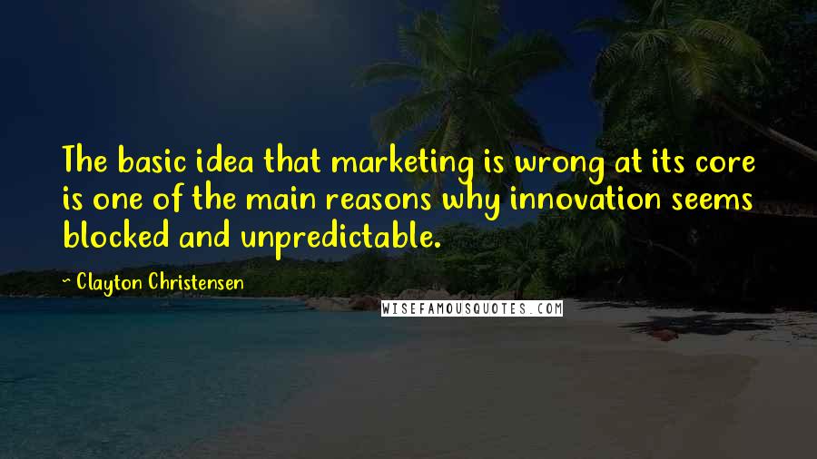 Clayton Christensen Quotes: The basic idea that marketing is wrong at its core is one of the main reasons why innovation seems blocked and unpredictable.