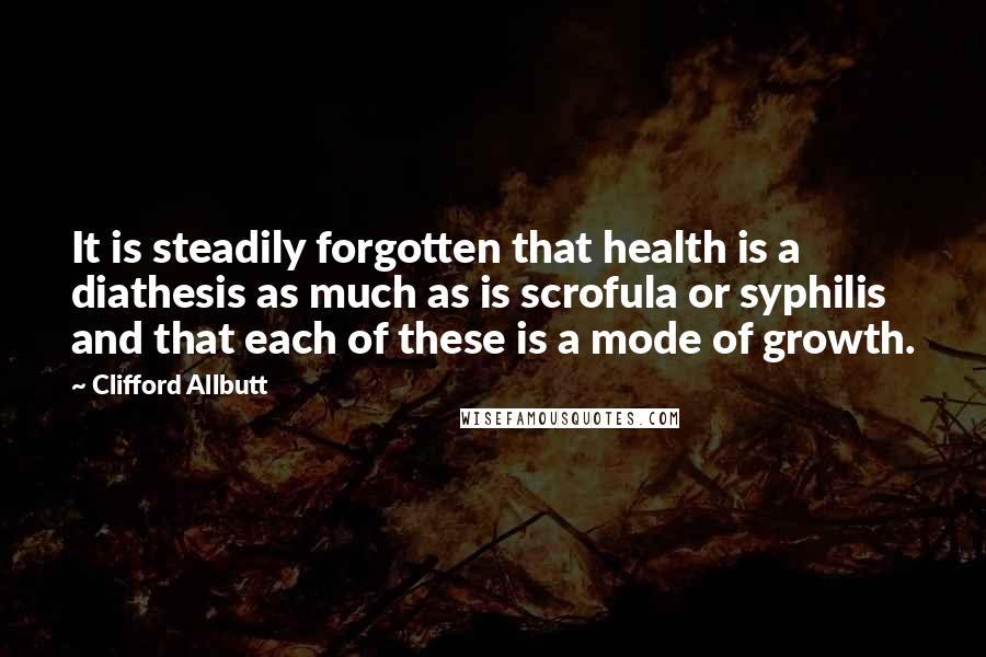 Clifford Allbutt Quotes: It is steadily forgotten that health is a diathesis as much as is scrofula or syphilis and that each of these is a mode of growth.