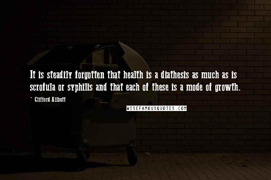 Clifford Allbutt Quotes: It is steadily forgotten that health is a diathesis as much as is scrofula or syphilis and that each of these is a mode of growth.