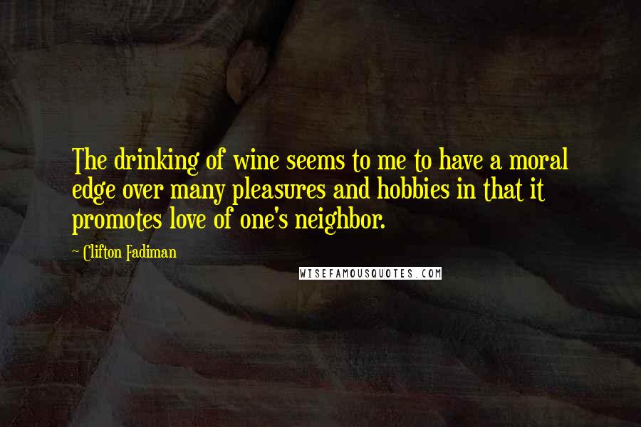 Clifton Fadiman Quotes: The drinking of wine seems to me to have a moral edge over many pleasures and hobbies in that it promotes love of one's neighbor.