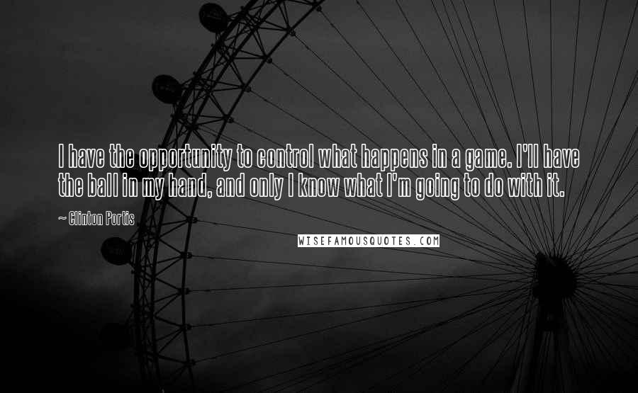 Clinton Portis Quotes: I have the opportunity to control what happens in a game. I'll have the ball in my hand, and only I know what I'm going to do with it.