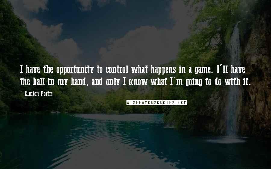 Clinton Portis Quotes: I have the opportunity to control what happens in a game. I'll have the ball in my hand, and only I know what I'm going to do with it.