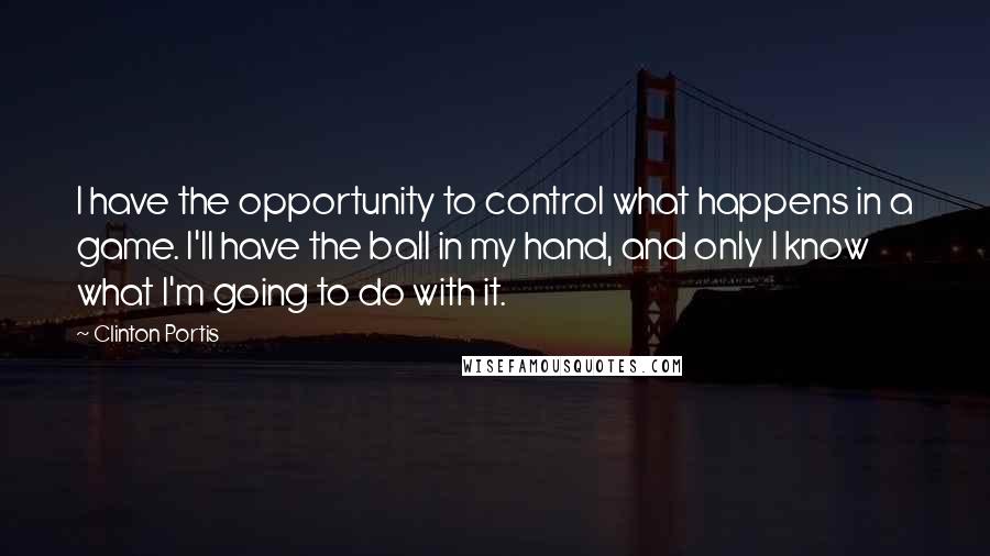 Clinton Portis Quotes: I have the opportunity to control what happens in a game. I'll have the ball in my hand, and only I know what I'm going to do with it.