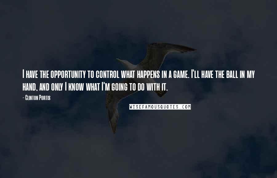 Clinton Portis Quotes: I have the opportunity to control what happens in a game. I'll have the ball in my hand, and only I know what I'm going to do with it.