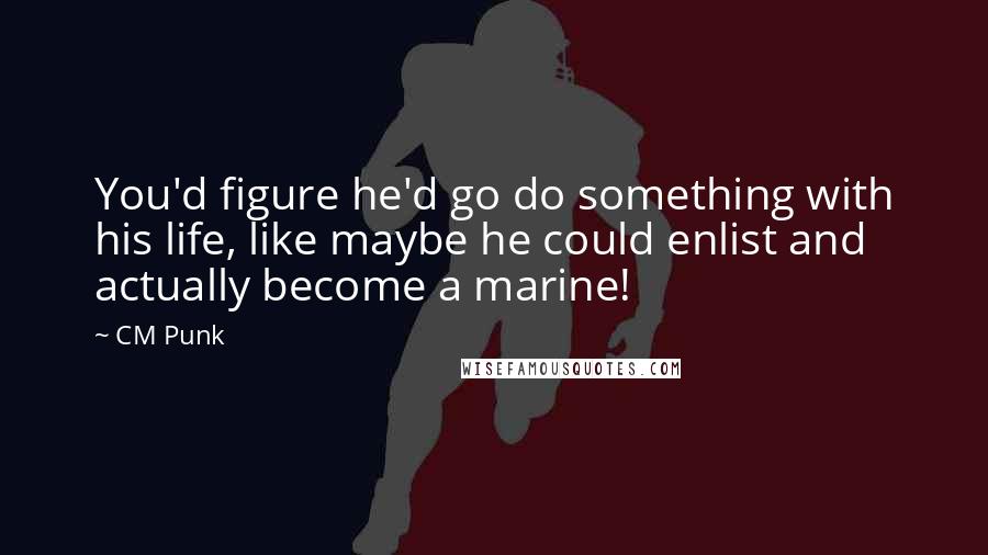 CM Punk Quotes: You'd figure he'd go do something with his life, like maybe he could enlist and actually become a marine!