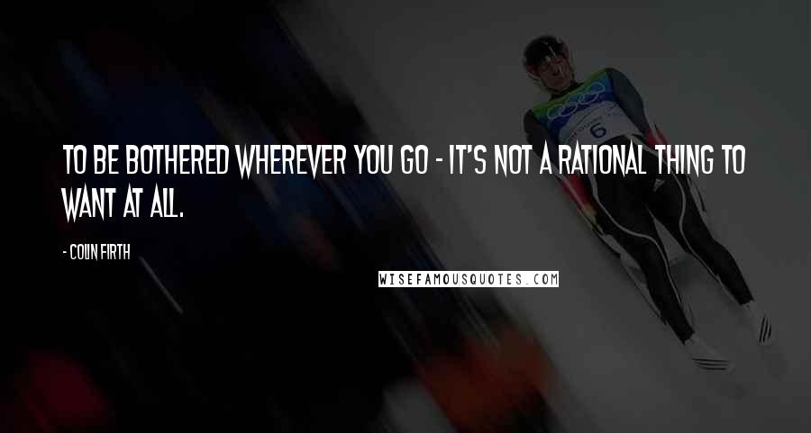 Colin Firth Quotes: To be bothered wherever you go - it's not a rational thing to want at all.