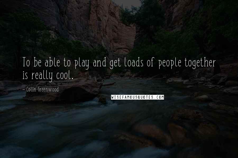 Colin Greenwood Quotes: To be able to play and get loads of people together is really cool.