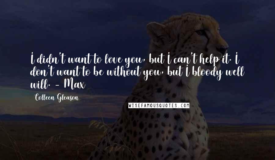 Colleen Gleason Quotes: I didn't want to love you, but I can't help it. I don't want to be without you, but I bloody well will. - Max