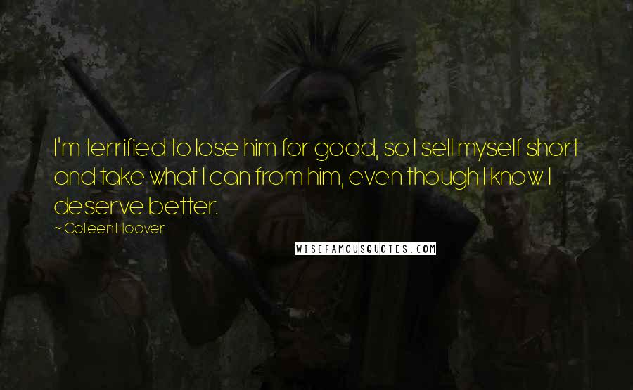 Colleen Hoover Quotes: I'm terrified to lose him for good, so I sell myself short and take what I can from him, even though I know I deserve better.