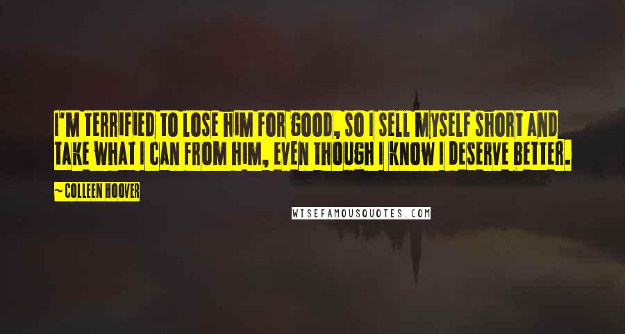 Colleen Hoover Quotes: I'm terrified to lose him for good, so I sell myself short and take what I can from him, even though I know I deserve better.