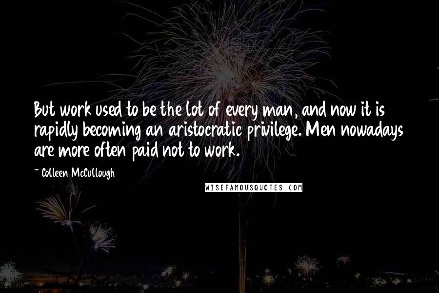 Colleen McCullough Quotes: But work used to be the lot of every man, and now it is rapidly becoming an aristocratic privilege. Men nowadays are more often paid not to work.