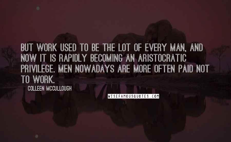 Colleen McCullough Quotes: But work used to be the lot of every man, and now it is rapidly becoming an aristocratic privilege. Men nowadays are more often paid not to work.