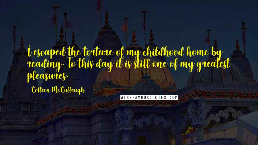 Colleen McCullough Quotes: I escaped the torture of my childhood home by reading. To this day it is still one of my greatest pleasures.