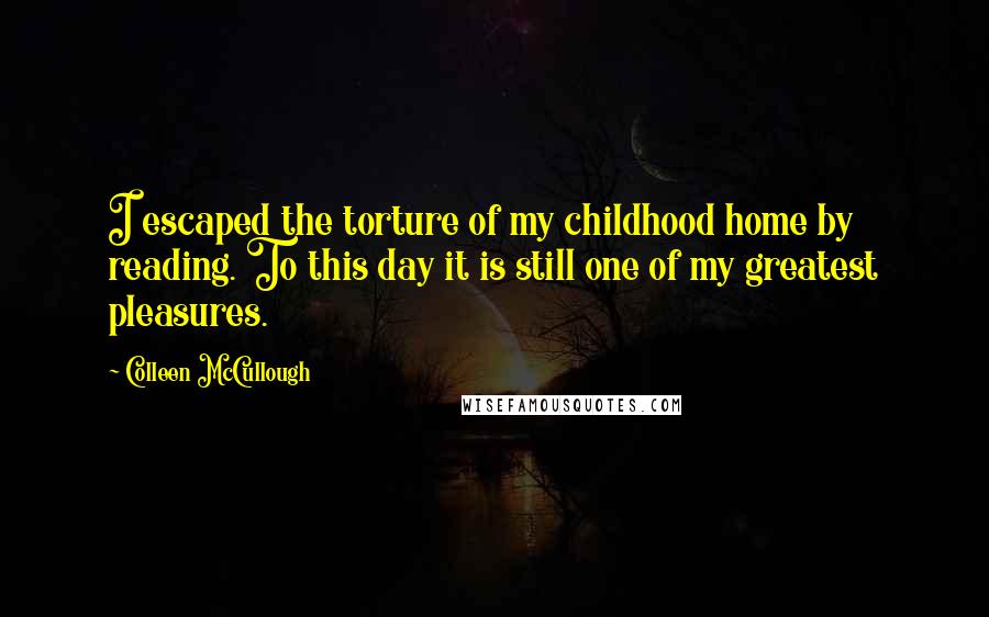 Colleen McCullough Quotes: I escaped the torture of my childhood home by reading. To this day it is still one of my greatest pleasures.