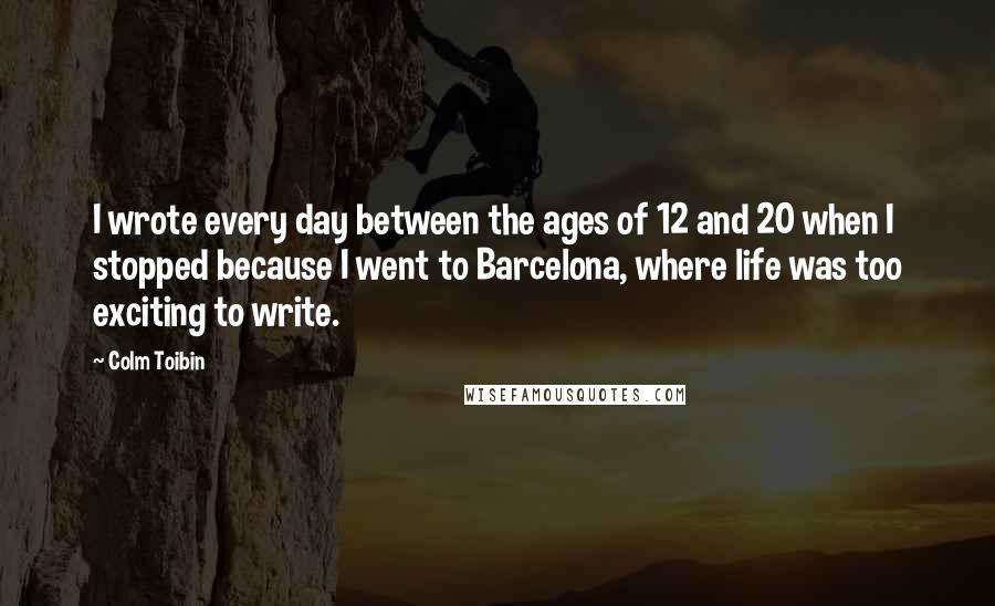 Colm Toibin Quotes: I wrote every day between the ages of 12 and 20 when I stopped because I went to Barcelona, where life was too exciting to write.