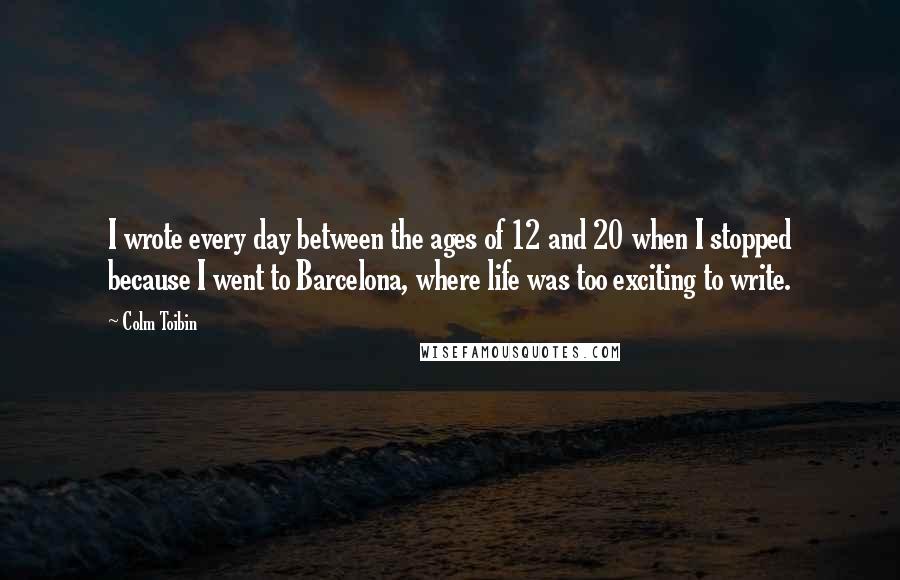 Colm Toibin Quotes: I wrote every day between the ages of 12 and 20 when I stopped because I went to Barcelona, where life was too exciting to write.