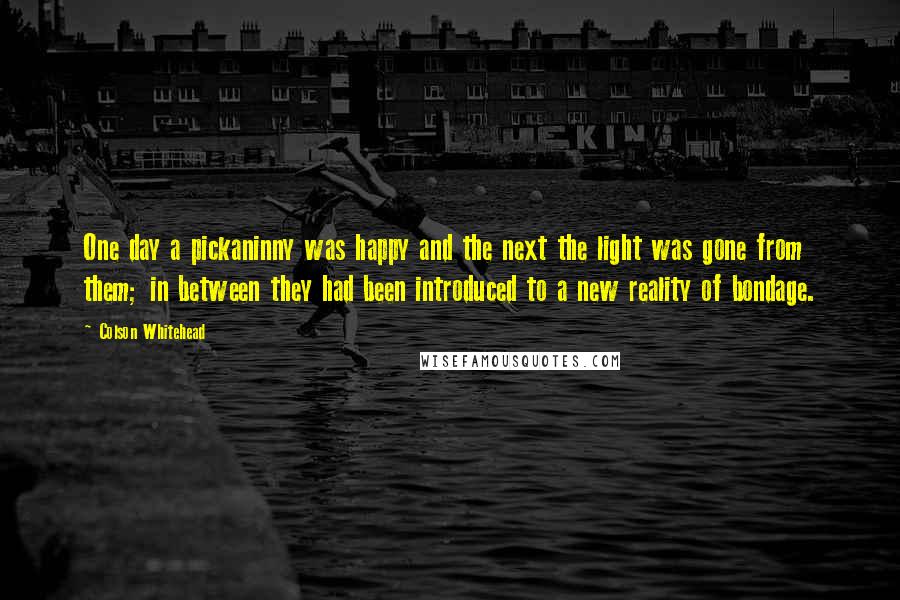 Colson Whitehead Quotes: One day a pickaninny was happy and the next the light was gone from them; in between they had been introduced to a new reality of bondage.