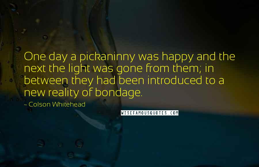 Colson Whitehead Quotes: One day a pickaninny was happy and the next the light was gone from them; in between they had been introduced to a new reality of bondage.