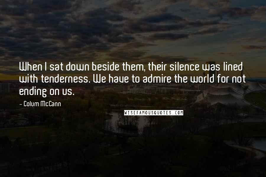 Colum McCann Quotes: When I sat down beside them, their silence was lined with tenderness. We have to admire the world for not ending on us.